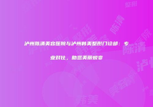 泸州陈清美容医院与泸州韩美整形门诊部：专业对比，助您美丽蜕变