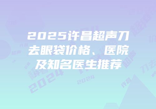2025许昌超声刀去眼袋价格、医院及知名医生推荐
