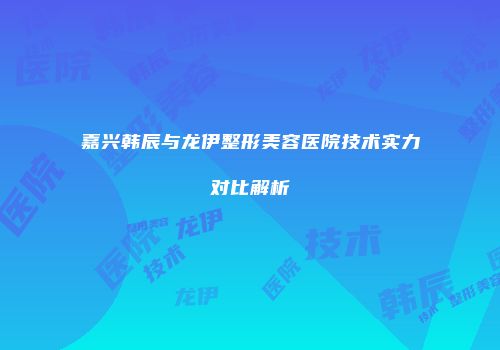 嘉兴韩辰与龙伊整形美容医院技术实力对比解析