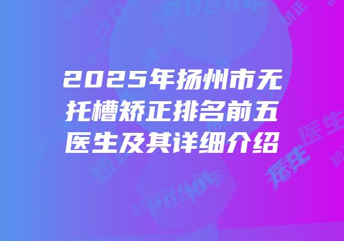 2025年扬州市无托槽矫正排名前五医生及其详细介绍