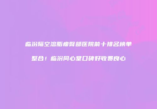 临汾隔空溶脂瘦臀部医院前十排名榜单整合！临汾同心堂口碑好收费良心