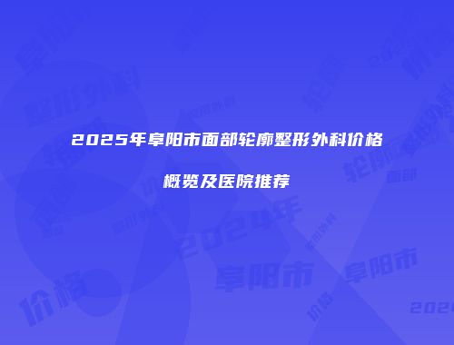 2025年阜阳市面部轮廓整形外科价格概览及医院推荐