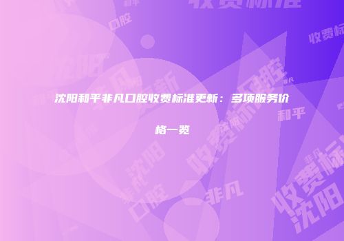 沈阳和平非凡口腔收费标准更新：多项服务价格一览