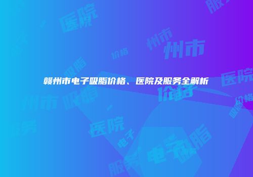 赣州市电子吸脂价格、医院及服务全解析