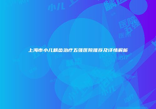 上海市小儿龋齿治疗五强医院推荐及详情解析