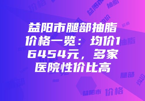 益阳市腿部抽脂价格一览：均价16454元，多家医院性价比高