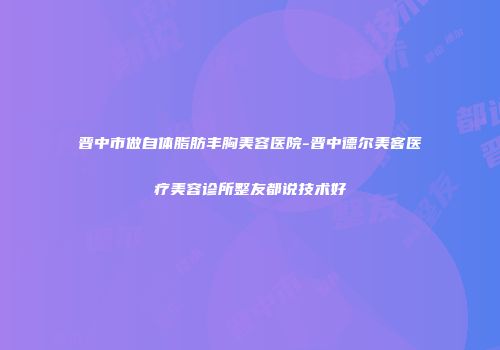 晋中市做自体脂肪丰胸美容医院-晋中德尔美客医疗美容诊所整友都说技术好