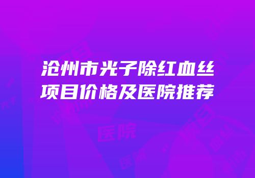 沧州市光子除红血丝项目价格及医院推荐