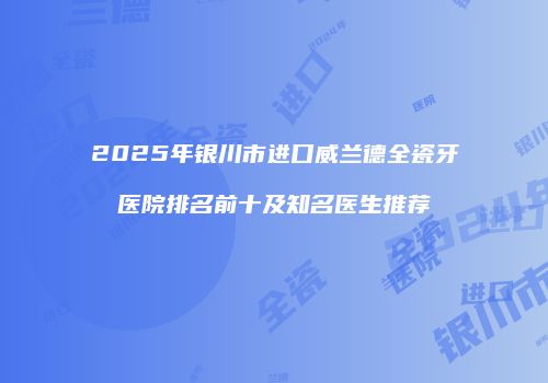 2025年银川市进口威兰德全瓷牙医院排名前十及知名医生推荐