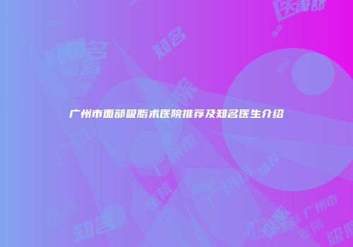 广州市面部吸脂术医院推荐及知名医生介绍