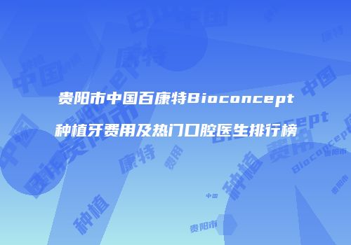 贵阳市中国百康特Bioconcept种植牙费用及热门口腔医生排行榜
