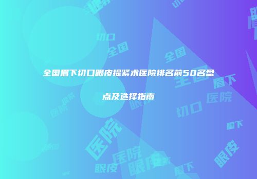 全国眉下切口眼皮提紧术医院排名前50名盘点及选择指南