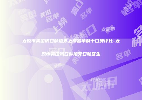 太原市美国满口种植牙上榜名单前十口碑评比-太原市美国满口种植牙口腔医生