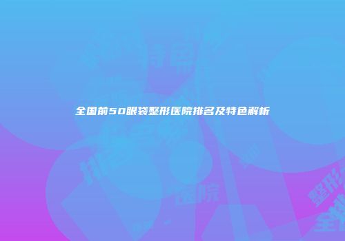全国前50眼袋整形医院排名及特色解析