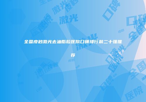 全国皮秒激光去油脂粒医院口碑排行前二十强推荐