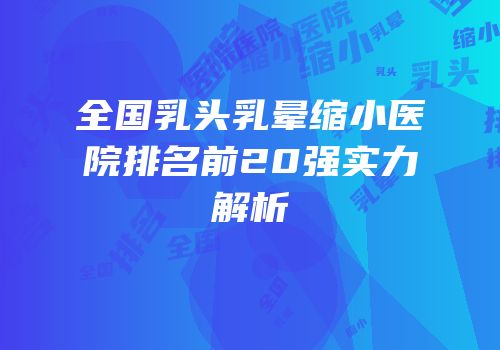 全国乳头乳晕缩小医院排名前20强实力解析