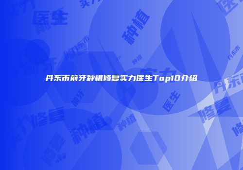 丹东市前牙种植修复实力医生Top10介绍