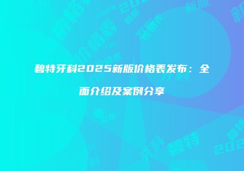 碧特牙科2025新版价格表发布：全面介绍及案例分享