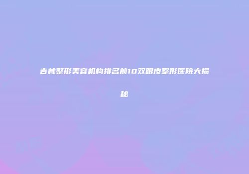 吉林整形美容机构排名前10双眼皮整形医院大揭秘