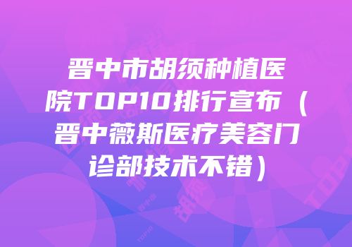 晋中市胡须种植医院TOP10排行宣布（晋中薇斯医疗美容门诊部技术不错）