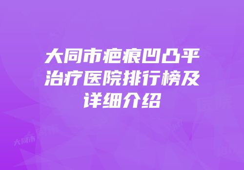 大同市疤痕凹凸平治疗医院排行榜及详细介绍