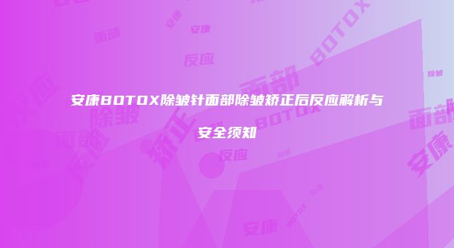 安康BOTOX除皱针面部除皱矫正后反应解析与安全须知