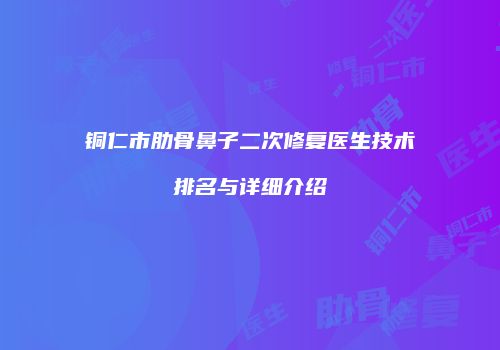 铜仁市肋骨鼻子二次修复医生技术排名与详细介绍