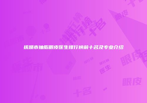 抚顺市抽脂眼皮医生排行榜前十名及专业介绍
