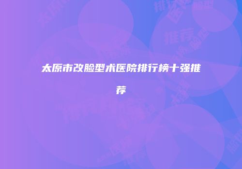 太原市改脸型术医院排行榜十强推荐