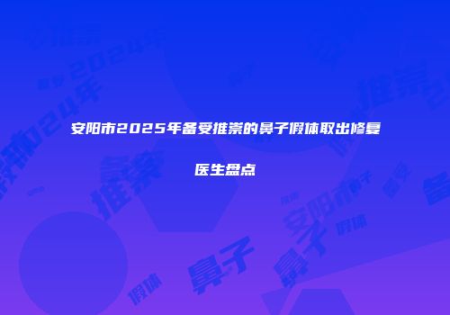 安阳市2025年备受推崇的鼻子假体取出修复医生盘点