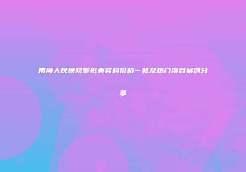 南海人民医院整形美容科价格一览及热门项目案例分享