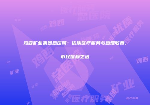 鸡西矿业集团总医院：优质医疗服务与合理收费，市民信赖之选