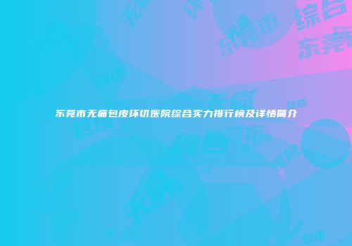 东莞市无痛包皮环切医院综合实力排行榜及详情简介