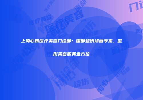 上海心妍医疗美容门诊部：面部烧伤修复专家，整形美容服务全方位