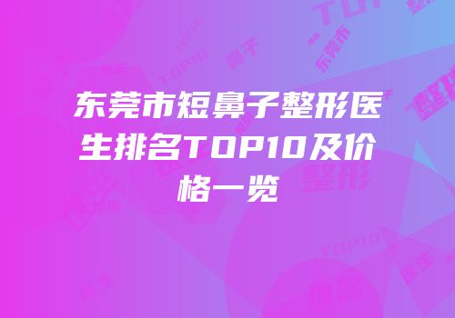东莞市短鼻子整形医生排名TOP10及价格一览