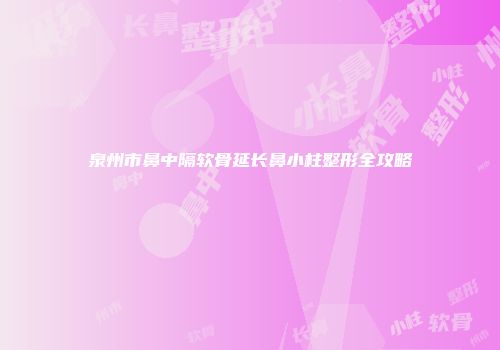泉州市鼻中隔软骨延长鼻小柱整形全攻略