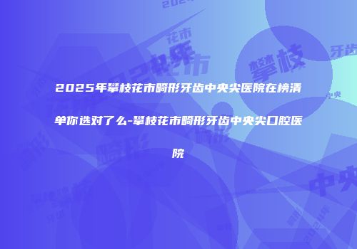 2025年攀枝花市畸形牙齿中央尖医院在榜清单你选对了么-攀枝花市畸形牙齿中央尖口腔医院
