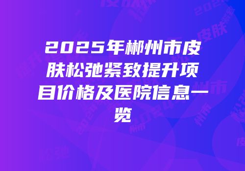 2025年郴州市皮肤松弛紧致提升项目价格及医院信息一览