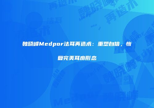 魏晓峰Medpor法耳再造术：重塑自信，恢复完美耳廓形态