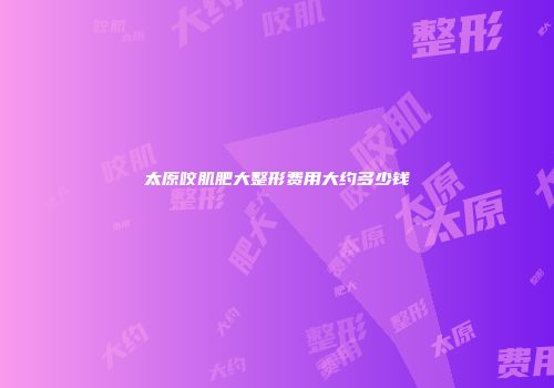 太原咬肌肥大整形费用大约多少钱