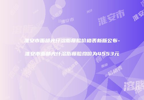 淮安市面部光纤溶脂瘦脸价格表新版公布-淮安市面部光纤溶脂瘦脸均价为4553元