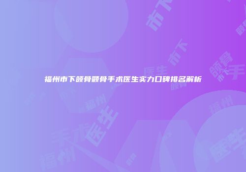 福州市下颌骨颧骨手术医生实力口碑排名解析