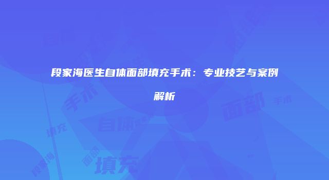 段家海医生自体面部填充手术：专业技艺与案例解析