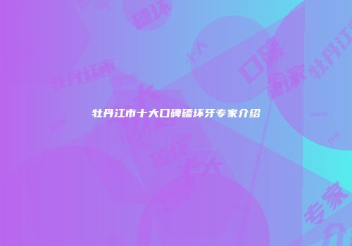牡丹江市十大口碑磕坏牙专家介绍