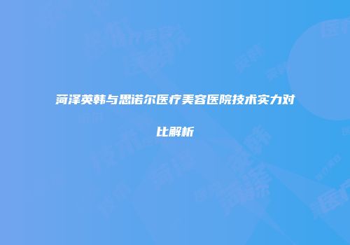 菏泽英韩与思诺尔医疗美容医院技术实力对比解析
