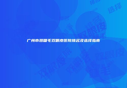广州市翘睫毛双眼皮医院排名及选择指南