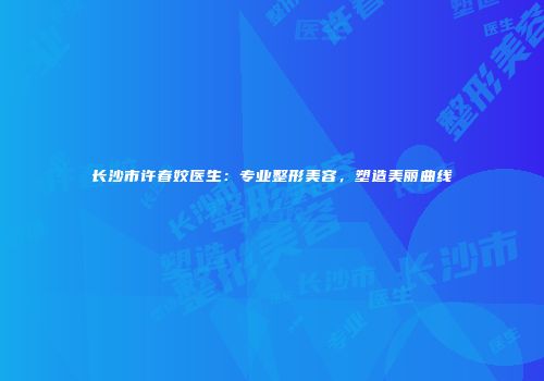长沙市许春姣医生：专业整形美容，塑造美丽曲线
