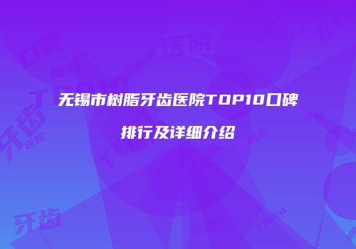 无锡市树脂牙齿医院TOP10口碑排行及详细介绍