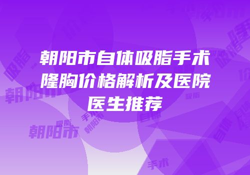 朝阳市自体吸脂手术隆胸价格解析及医院医生推荐