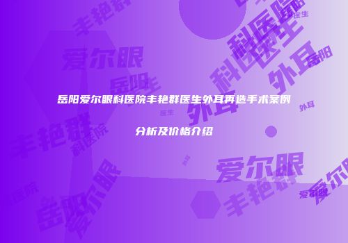 岳阳爱尔眼科医院丰艳群医生外耳再造手术案例分析及价格介绍